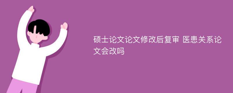 硕士论文论文修改后复审 医患关系论文会改吗