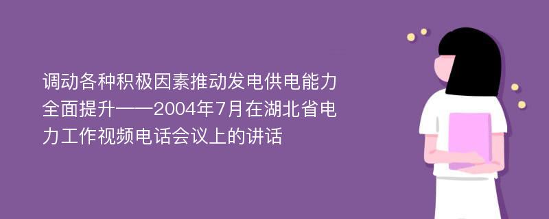 调动各种积极因素推动发电供电能力全面提升——2004年7月在湖北省电力工作视频电话会议上的讲话