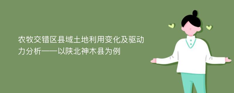 农牧交错区县域土地利用变化及驱动力分析——以陕北神木县为例