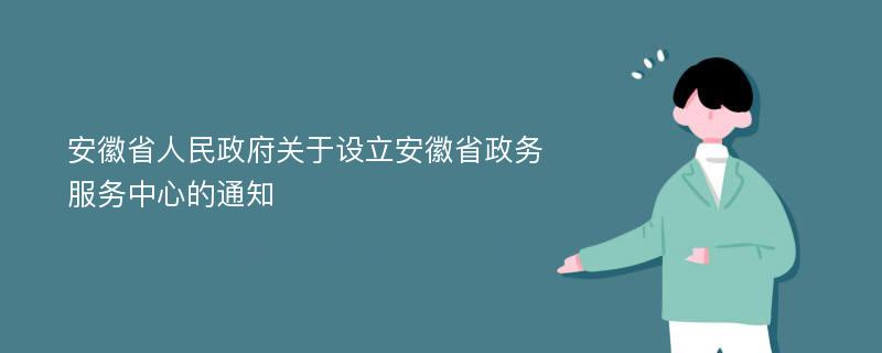 安徽省人民政府关于设立安徽省政务服务中心的通知