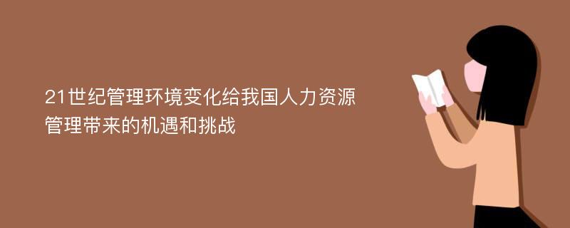 21世纪管理环境变化给我国人力资源管理带来的机遇和挑战