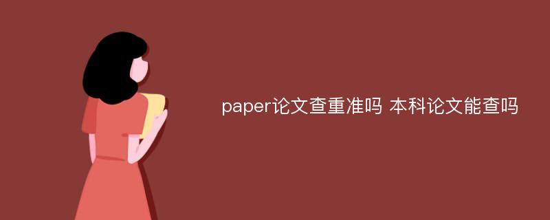 paper论文查重准吗 本科论文能查吗