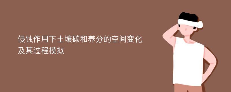 侵蚀作用下土壤碳和养分的空间变化及其过程模拟