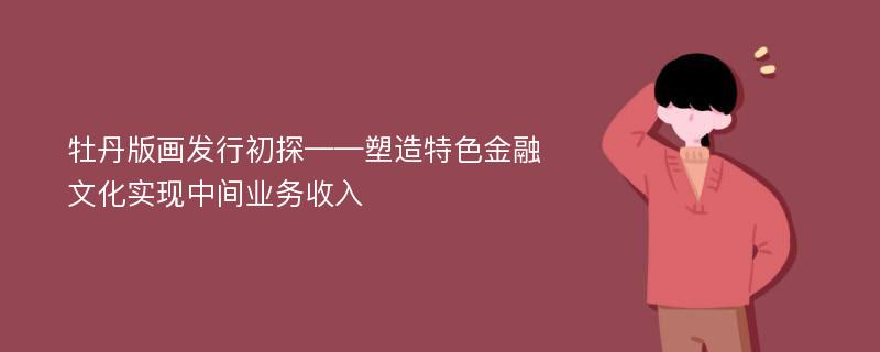 牡丹版画发行初探——塑造特色金融文化实现中间业务收入