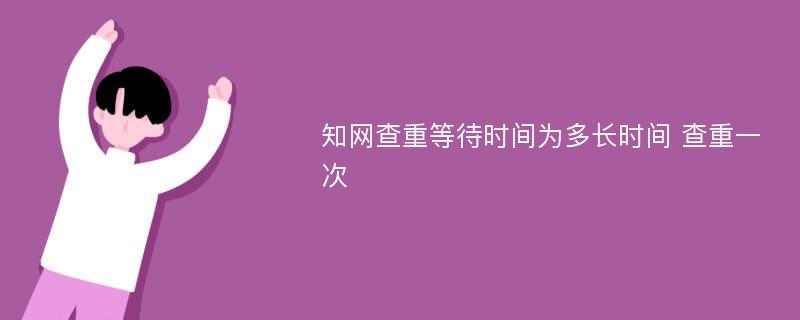 知网查重等待时间为多长时间 查重一次