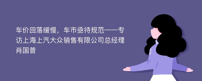 车价回落缓慢，车市亟待规范——专访上海上汽大众销售有限公司总经理肖国普