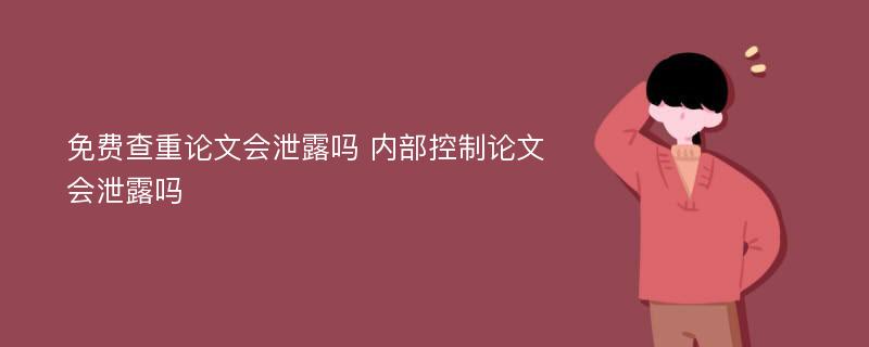 免费查重论文会泄露吗 内部控制论文会泄露吗