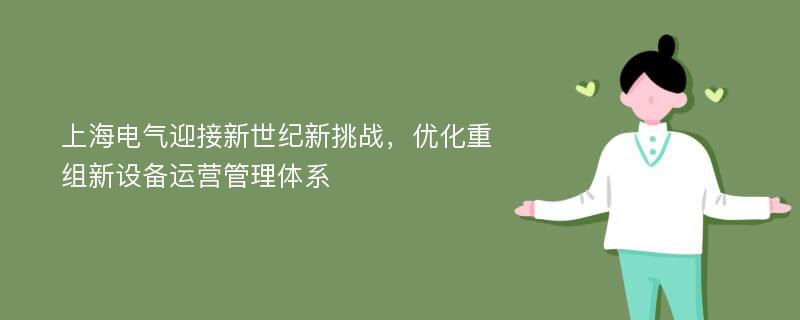 上海电气迎接新世纪新挑战，优化重组新设备运营管理体系