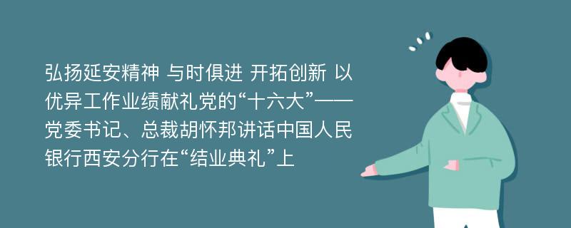 弘扬延安精神 与时俱进 开拓创新 以优异工作业绩献礼党的“十六大”——党委书记、总裁胡怀邦讲话中国人民银行西安分行在“结业典礼”上