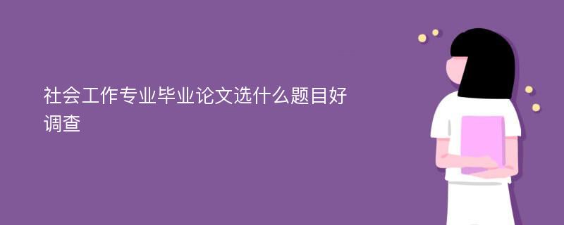 社会工作专业毕业论文选什么题目好调查