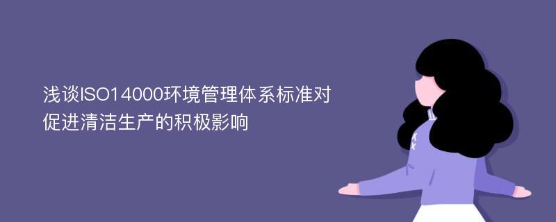 浅谈ISO14000环境管理体系标准对促进清洁生产的积极影响