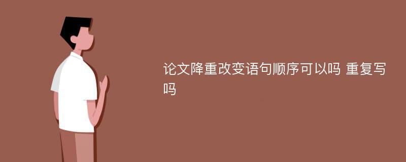 论文降重改变语句顺序可以吗 重复写吗