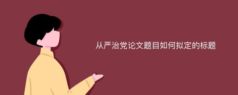 从严治党论文题目如何拟定的标题