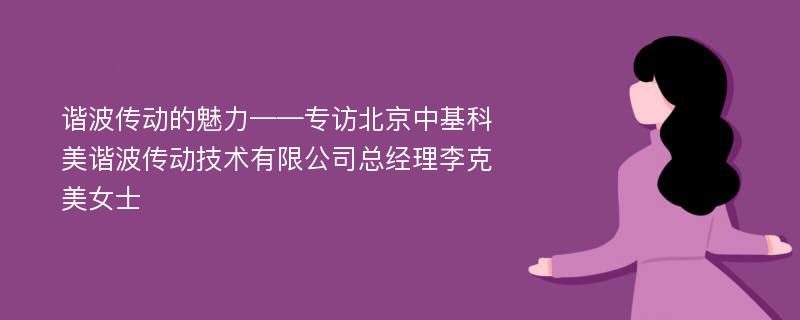 谐波传动的魅力——专访北京中基科美谐波传动技术有限公司总经理李克美女士