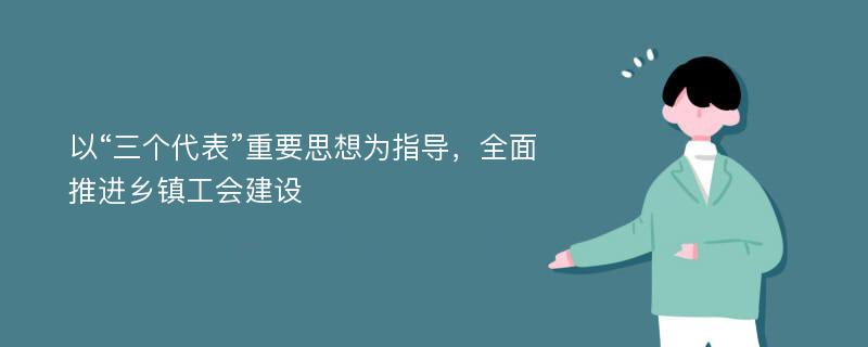 以“三个代表”重要思想为指导，全面推进乡镇工会建设