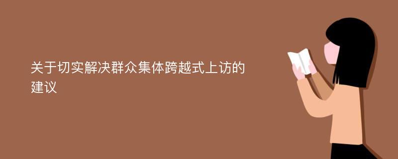 关于切实解决群众集体跨越式上访的建议