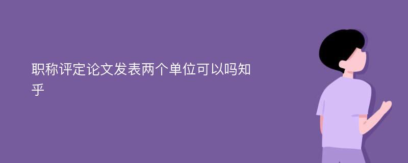 职称评定论文发表两个单位可以吗知乎