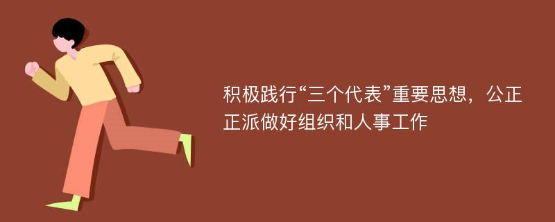 积极践行“三个代表”重要思想，公正正派做好组织和人事工作