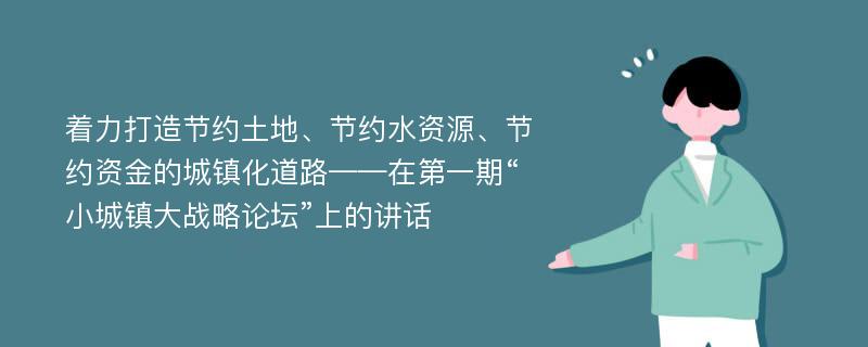 着力打造节约土地、节约水资源、节约资金的城镇化道路——在第一期“小城镇大战略论坛”上的讲话