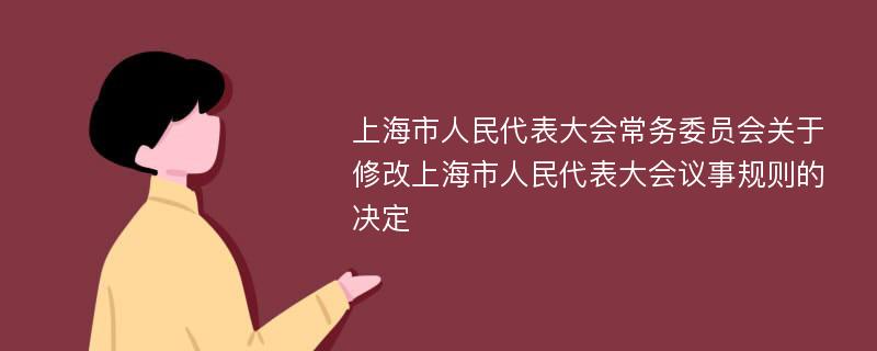 上海市人民代表大会常务委员会关于修改上海市人民代表大会议事规则的决定