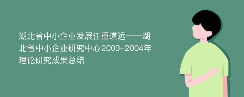 湖北省中小企业发展任重道远——湖北省中小企业研究中心2003-2004年理论研究成果总结