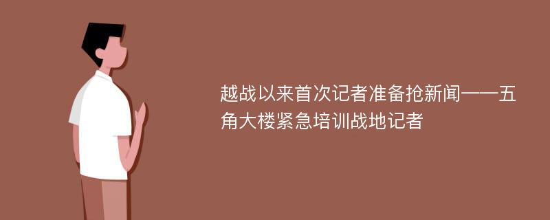 越战以来首次记者准备抢新闻——五角大楼紧急培训战地记者