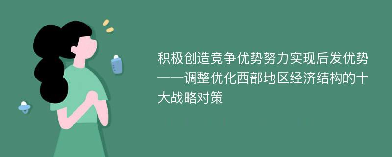 积极创造竞争优势努力实现后发优势——调整优化西部地区经济结构的十大战略对策