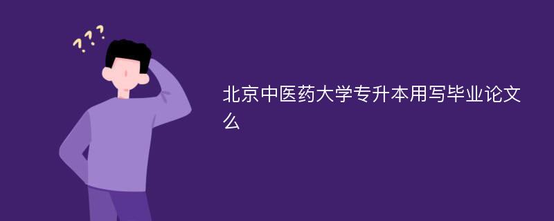 北京中医药大学专升本用写毕业论文么