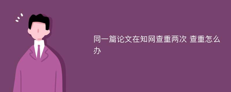 同一篇论文在知网查重两次 查重怎么办