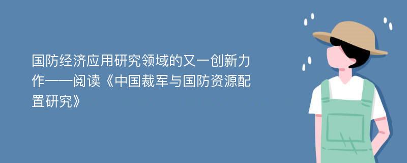 国防经济应用研究领域的又一创新力作——阅读《中国裁军与国防资源配置研究》