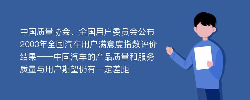 中国质量协会、全国用户委员会公布2003年全国汽车用户满意度指数评价结果——中国汽车的产品质量和服务质量与用户期望仍有一定差距