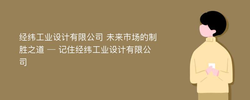 经纬工业设计有限公司 未来市场的制胜之道 ─ 记住经纬工业设计有限公司