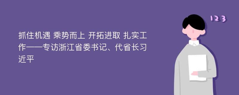 抓住机遇 乘势而上 开拓进取 扎实工作——专访浙江省委书记、代省长习近平