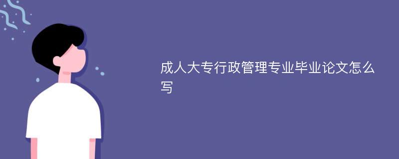 成人大专行政管理专业毕业论文怎么写