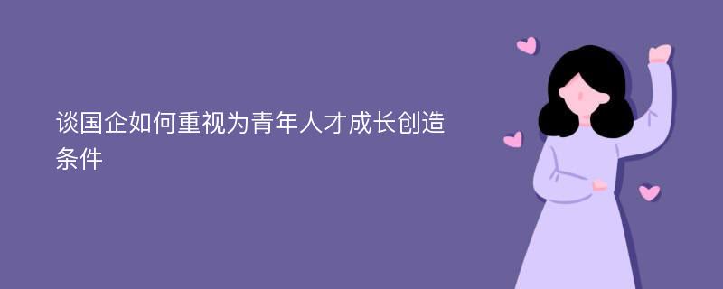 谈国企如何重视为青年人才成长创造条件