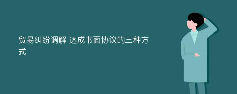 贸易纠纷调解 达成书面协议的三种方式