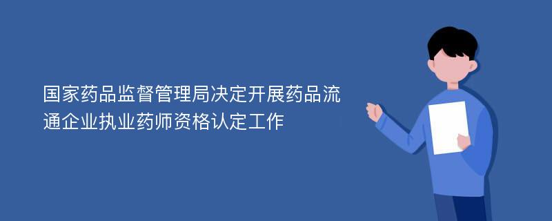 国家药品监督管理局决定开展药品流通企业执业药师资格认定工作