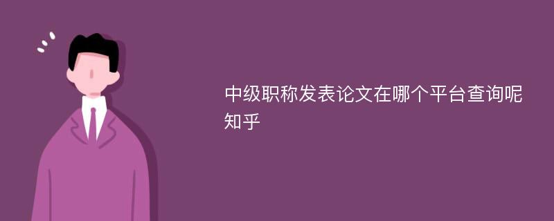 中级职称发表论文在哪个平台查询呢知乎