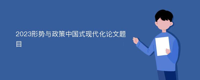 2023形势与政策中国式现代化论文题目