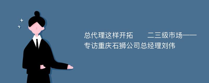 总代理这样开拓​​二三级市场——专访重庆石狮公司总经理刘伟